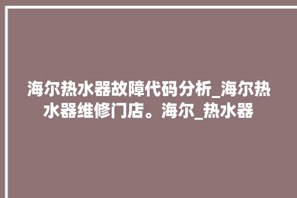 海尔热水器故障代码分析_海尔热水器维修门店。海尔_热水器