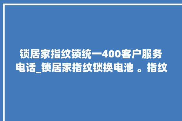 锁居家指纹锁统一400客户服务电话_锁居家指纹锁换电池 。指纹锁