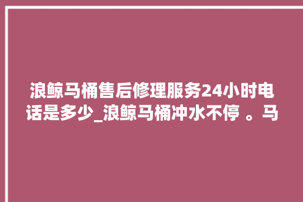 浪鲸马桶售后修理服务24小时电话是多少_浪鲸马桶冲水不停 。马桶