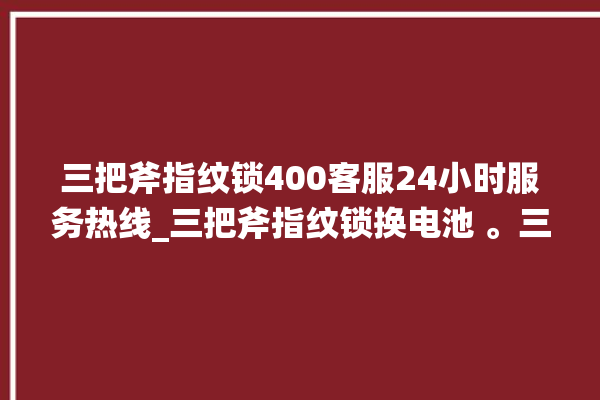 三把斧指纹锁400客服24小时服务热线_三把斧指纹锁换电池 。三把