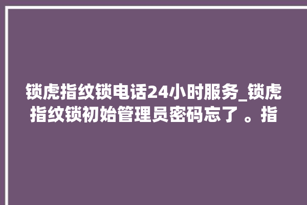 锁虎指纹锁电话24小时服务_锁虎指纹锁初始管理员密码忘了 。指纹锁