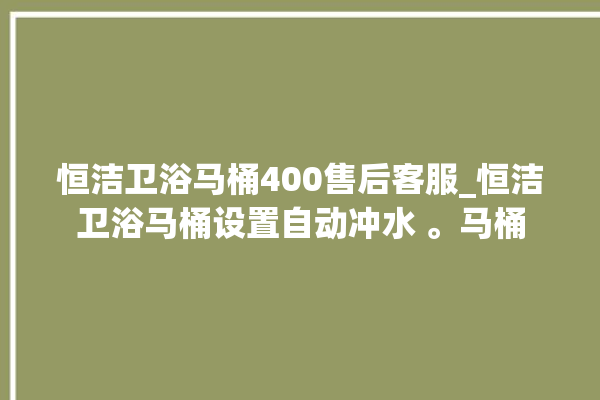 恒洁卫浴马桶400售后客服_恒洁卫浴马桶设置自动冲水 。马桶