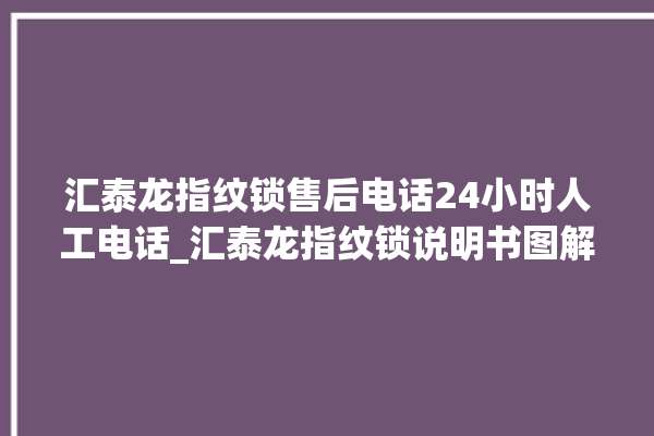 汇泰龙指纹锁售后电话24小时人工电话_汇泰龙指纹锁说明书图解 。电话