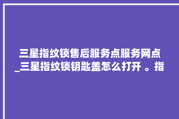 三星指纹锁售后服务点服务网点_三星指纹锁钥匙盖怎么打开 。指纹锁