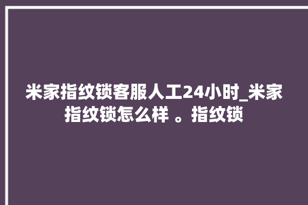 米家指纹锁客服人工24小时_米家指纹锁怎么样 。指纹锁