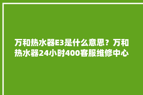 万和热水器E3是什么意思？万和热水器24小时400客服维修中心。热水器_客服