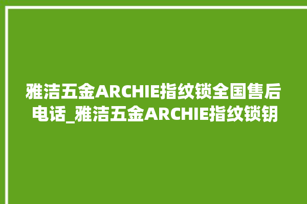 雅洁五金ARCHIE指纹锁全国售后电话_雅洁五金ARCHIE指纹锁钥匙盖怎么打开 。指纹锁