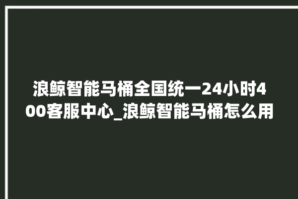 浪鲸智能马桶全国统一24小时400客服中心_浪鲸智能马桶怎么用 。马桶