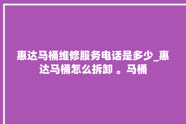 惠达马桶维修服务电话是多少_惠达马桶怎么拆卸 。马桶