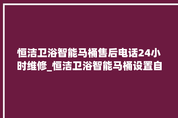 恒洁卫浴智能马桶售后电话24小时维修_恒洁卫浴智能马桶设置自动冲水 。马桶