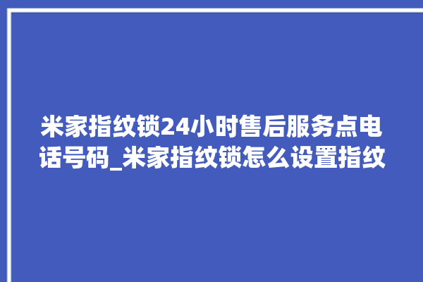 米家指纹锁24小时售后服务点电话号码_米家指纹锁怎么设置指纹 。指纹锁