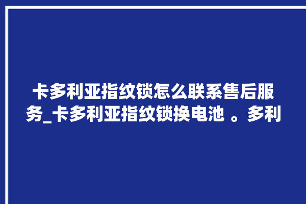 卡多利亚指纹锁怎么联系售后服务_卡多利亚指纹锁换电池 。多利亚