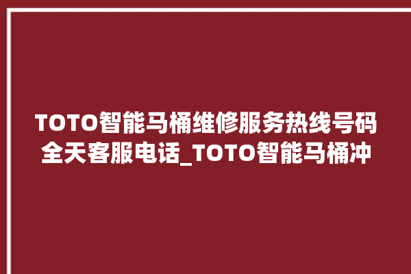 TOTO智能马桶维修服务热线号码全天客服电话_TOTO智能马桶冲水量怎么调节 。马桶