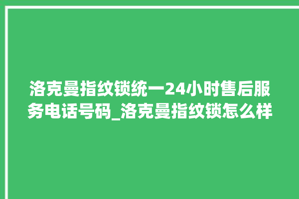 洛克曼指纹锁统一24小时售后服务电话号码_洛克曼指纹锁怎么样 。洛克