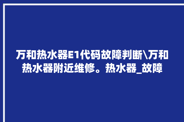 万和热水器E1代码故障判断\万和热水器附近维修。热水器_故障