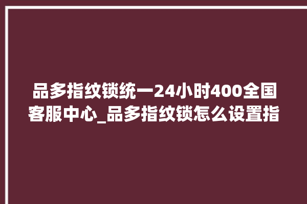 品多指纹锁统一24小时400全国客服中心_品多指纹锁怎么设置指纹 。多指