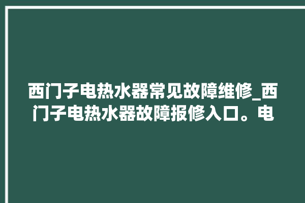 西门子电热水器常见故障维修_西门子电热水器故障报修入口。电热水器_常见故障