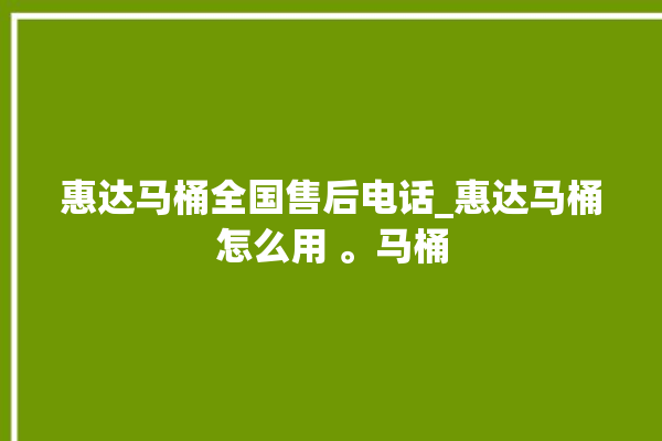 惠达马桶全国售后电话_惠达马桶怎么用 。马桶