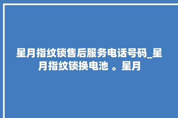 星月指纹锁售后服务电话号码_星月指纹锁换电池 。星月