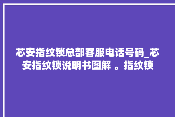 芯安指纹锁总部客服电话号码_芯安指纹锁说明书图解 。指纹锁