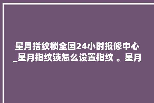 星月指纹锁全国24小时报修中心_星月指纹锁怎么设置指纹 。星月