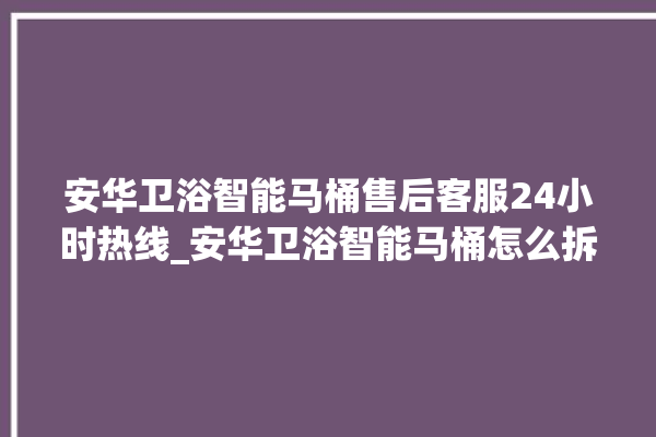 安华卫浴智能马桶售后客服24小时热线_安华卫浴智能马桶怎么拆卸 。马桶