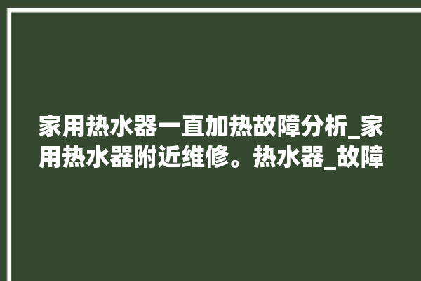 家用热水器一直加热故障分析_家用热水器附近维修。热水器_故障分析