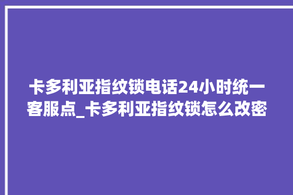 卡多利亚指纹锁电话24小时统一客服点_卡多利亚指纹锁怎么改密码 。多利亚