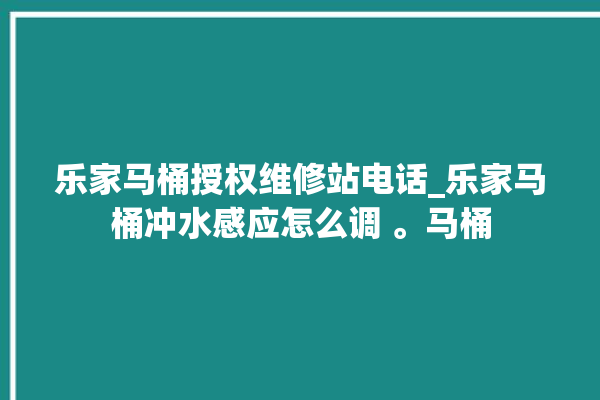 乐家马桶授权维修站电话_乐家马桶冲水感应怎么调 。马桶