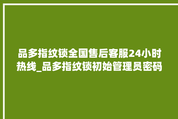 品多指纹锁全国售后客服24小时热线_品多指纹锁初始管理员密码忘了 。多指