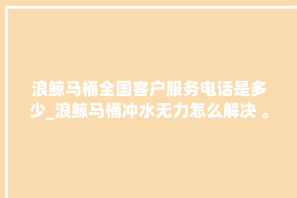 浪鲸马桶全国客户服务电话是多少_浪鲸马桶冲水无力怎么解决 。马桶