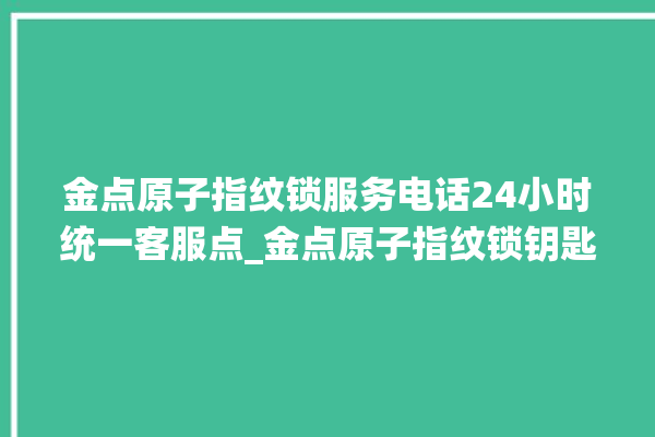 金点原子指纹锁服务电话24小时统一客服点_金点原子指纹锁钥匙盖怎么打开 。原子