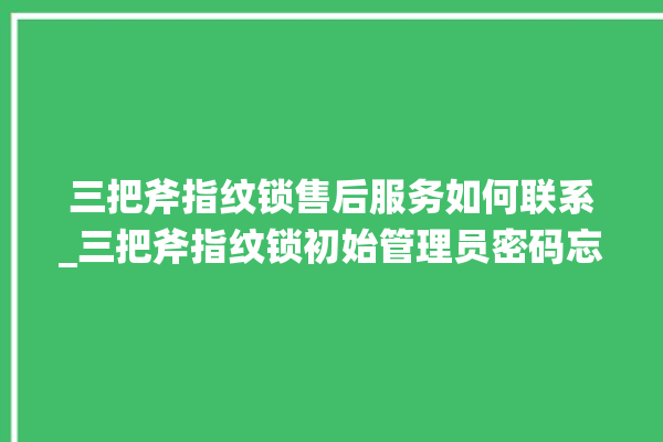 三把斧指纹锁售后服务如何联系_三把斧指纹锁初始管理员密码忘了 。三把