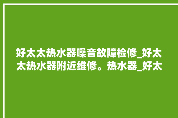 好太太热水器噪音故障检修_好太太热水器附近维修。热水器_好太太