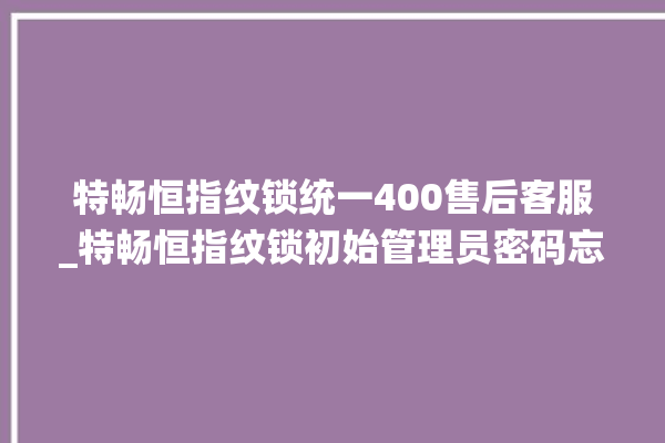 特畅恒指纹锁统一400售后客服_特畅恒指纹锁初始管理员密码忘了 。恒指