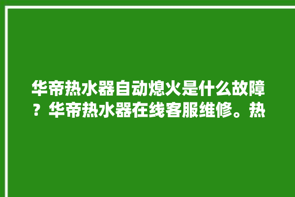 华帝热水器自动熄火是什么故障？华帝热水器在线客服维修。热水器_华帝