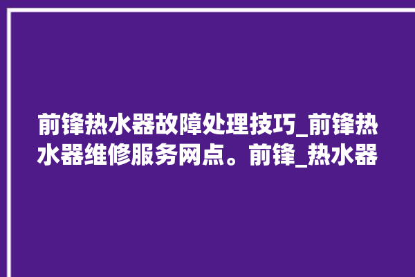 前锋热水器故障处理技巧_前锋热水器维修服务网点。前锋_热水器