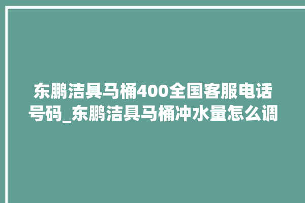 东鹏洁具马桶400全国客服电话号码_东鹏洁具马桶冲水量怎么调节 。马桶