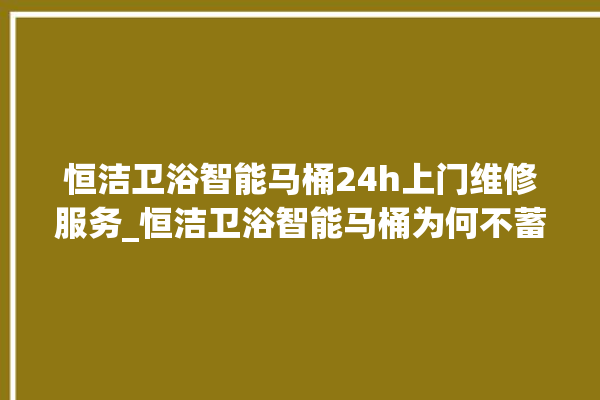 恒洁卫浴智能马桶24h上门维修服务_恒洁卫浴智能马桶为何不蓄水 。马桶