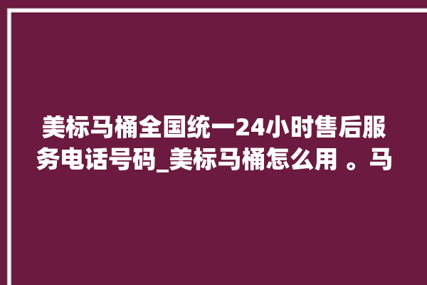 美标马桶全国统一24小时售后服务电话号码_美标马桶怎么用 。马桶