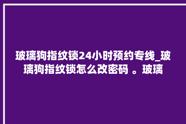 玻璃狗指纹锁24小时预约专线_玻璃狗指纹锁怎么改密码 。玻璃