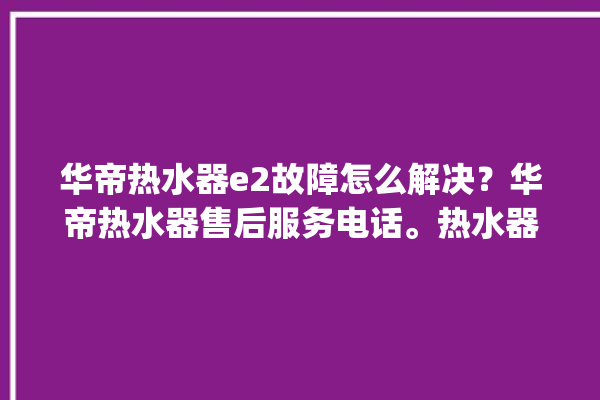 华帝热水器e2故障怎么解决？华帝热水器售后服务电话。热水器_华帝