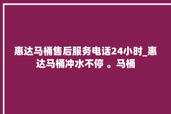 惠达马桶售后服务电话24小时_惠达马桶冲水不停 。马桶