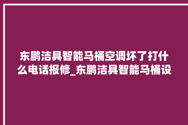 东鹏洁具智能马桶空调坏了打什么电话报修_东鹏洁具智能马桶设置自动冲水 。马桶