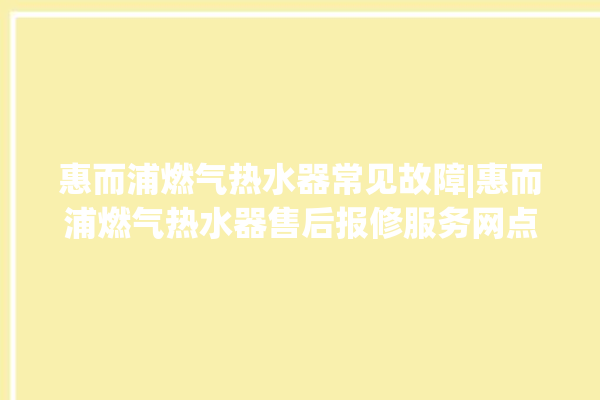 惠而浦燃气热水器常见故障|惠而浦燃气热水器售后报修服务网点。燃气热水器_惠而浦