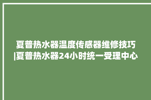 夏普热水器温度传感器维修技巧|夏普热水器24小时统一受理中心。热水器_温度传感器