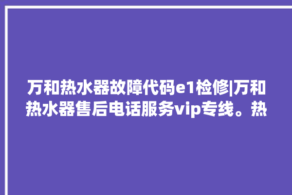 万和热水器故障代码e1检修|万和热水器售后电话服务vip专线。热水器_专线