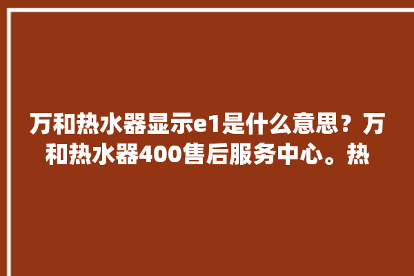 万和热水器显示e1是什么意思？万和热水器400售后服务中心。热水器_服务中心