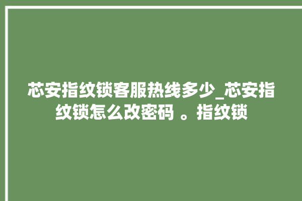 芯安指纹锁客服热线多少_芯安指纹锁怎么改密码 。指纹锁