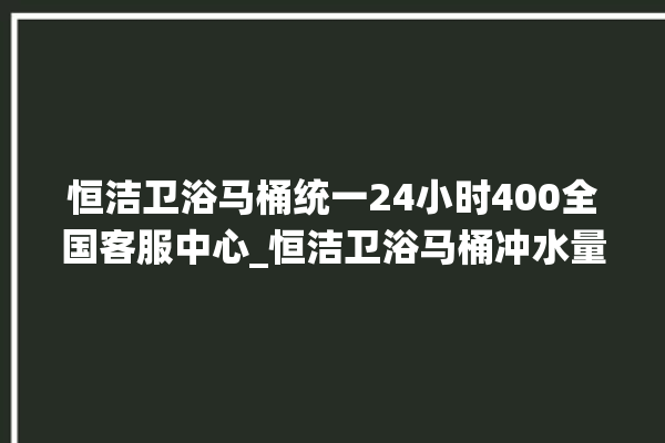 恒洁卫浴马桶统一24小时400全国客服中心_恒洁卫浴马桶冲水量怎么调节 。马桶